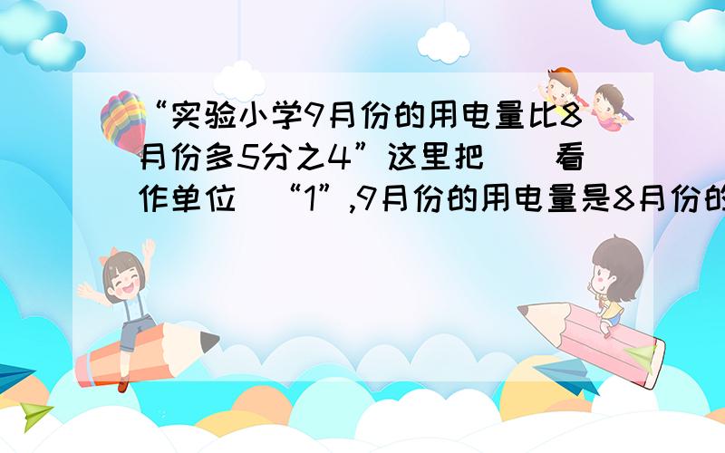 “实验小学9月份的用电量比8月份多5分之4”这里把（）看作单位\“1”,9月份的用电量是8月份的（）%D%A