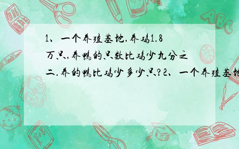 1、一个养殖基地,养鸡1.8万只,养鸭的只数比鸡少九分之二.养的鸭比鸡少多少只?2、一个养殖基地,养鸡1.8万只,养鸭的只数比鸡少九分之二.养的鸭有多少只?