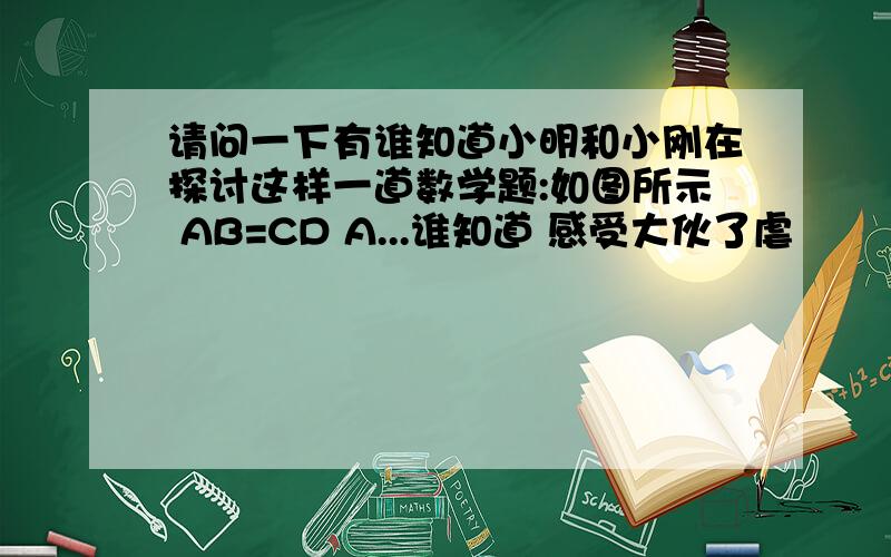 请问一下有谁知道小明和小刚在探讨这样一道数学题:如图所示 AB=CD A...谁知道 感受大伙了虐