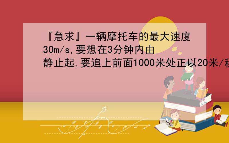 『急求』一辆摩托车的最大速度30m/s,要想在3分钟内由静止起,要追上前面1000米处正以20米/秒的速度行...『急求』一辆摩托车的最大速度30m/s,要想在3分钟内由静止起,要追上前面1000米处正以20