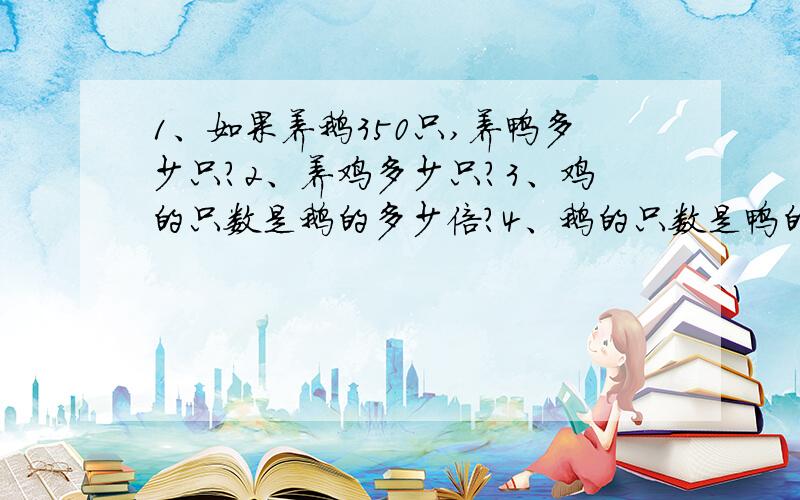 1、如果养鹅350只,养鸭多少只?2、养鸡多少只?3、鸡的只数是鹅的多少倍?4、鹅的只数是鸭的几分之几