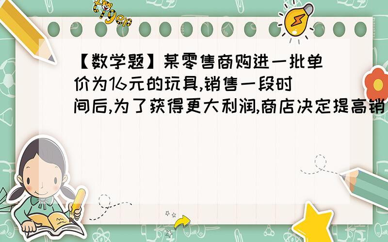 【数学题】某零售商购进一批单价为16元的玩具,销售一段时间后,为了获得更大利润,商店决定提高销售价格某零售商购进一批单价为16元的玩具,销售一段时间后,为了获得更大利润,商店决定提