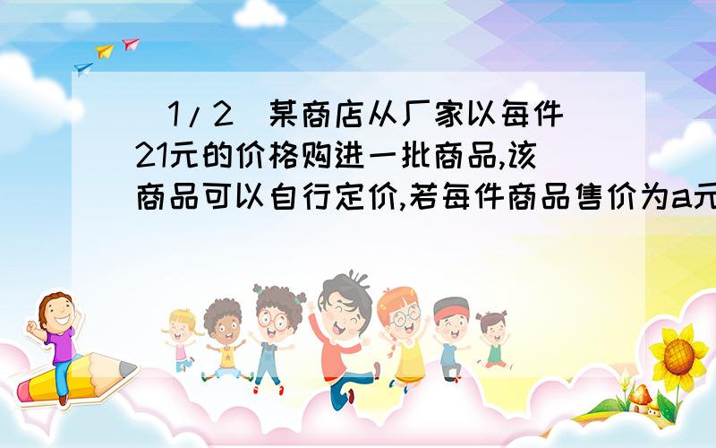 (1/2)某商店从厂家以每件21元的价格购进一批商品,该商品可以自行定价,若每件商品售价为a元,则可卖出...(1/2)某商店从厂家以每件21元的价格购进一批商品,该商品可以自行定价,若每件商品售