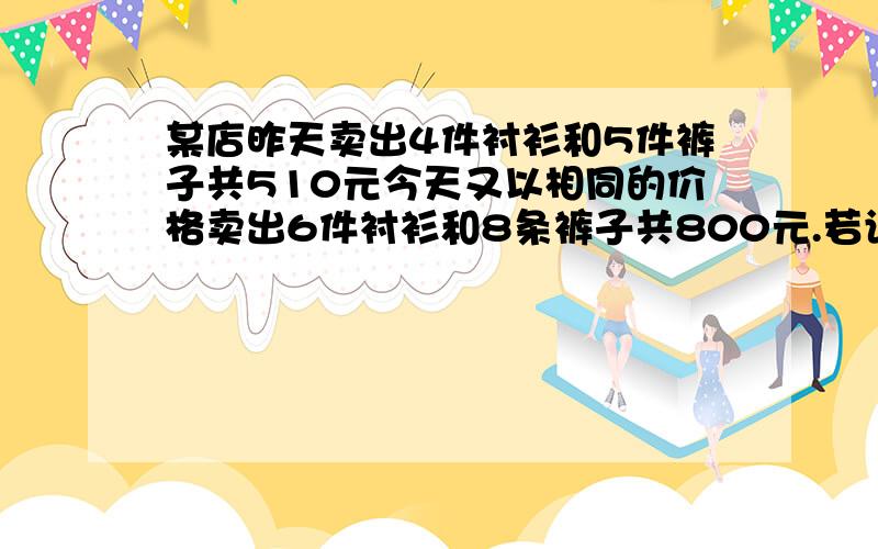 某店昨天卖出4件衬衫和5件裤子共510元今天又以相同的价格卖出6件衬衫和8条裤子共800元.若设每件衬衫x元,每条裤子y元,则每件衬衫的价格为元,每件裤子的价格为元