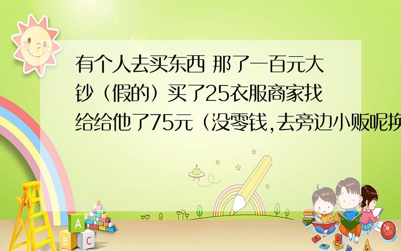 有个人去买东西 那了一百元大钞（假的）买了25衣服商家找给给他了75元（没零钱,去旁边小贩呢换了一百元零钱）,小贩发现后,又将一百元假钞给商家换了一百元真钞,问商家亏了多少元?