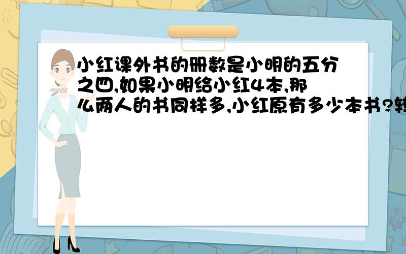 小红课外书的册数是小明的五分之四,如果小明给小红4本,那么两人的书同样多,小红原有多少本书?转化法一定要转化法.