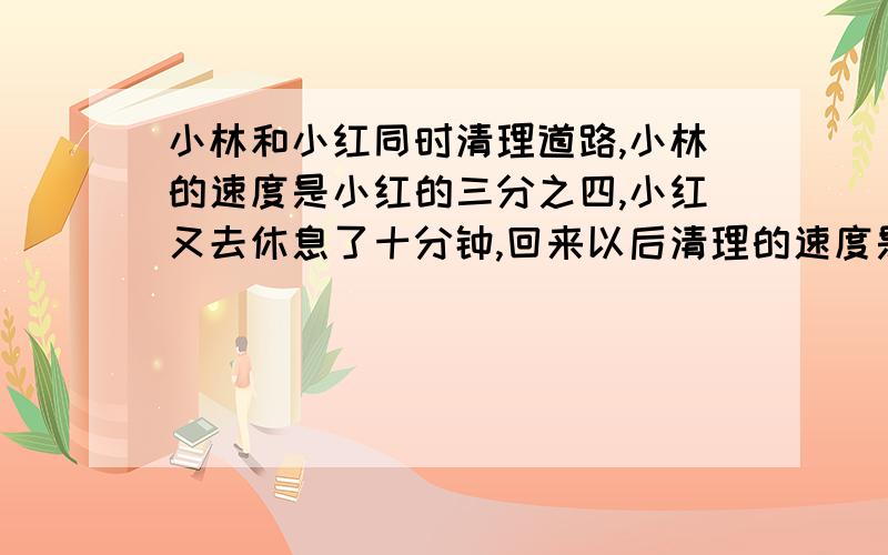 小林和小红同时清理道路,小林的速度是小红的三分之四,小红又去休息了十分钟,回来以后清理的速度是原来的两倍,一个小时以后,两人同时清理完,（小林没休息）请问小红回来以后,清扫了多