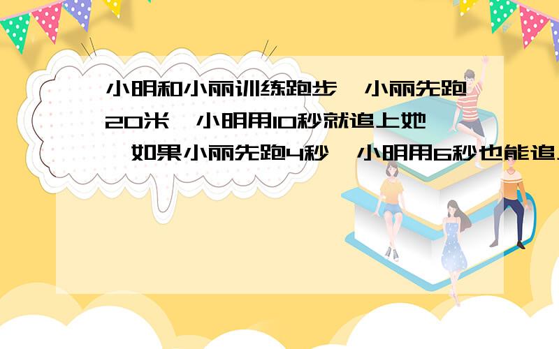 小明和小丽训练跑步,小丽先跑20米,小明用10秒就追上她,如果小丽先跑4秒,小明用6秒也能追上她.小丽和小明每秒各跑多少米?