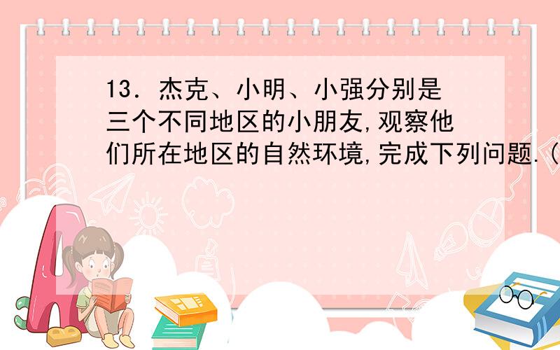 13．杰克、小明、小强分别是三个不同地区的小朋友,观察他们所在地区的自然环境,完成下列问题.(1)将他13．杰克、小明、小强分别是三个不同地区的小朋友,观察他们所在地区的自然环境,完