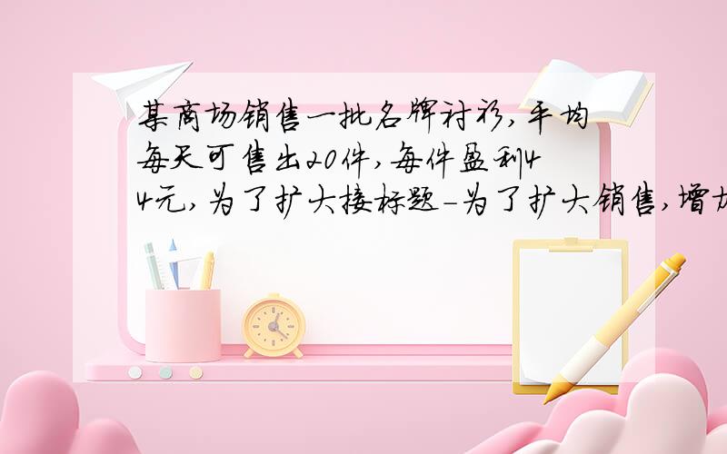 某商场销售一批名牌衬衫,平均每天可售出20件,每件盈利44元,为了扩大接标题－为了扩大销售,增加盈利,尽快减少库存,商场决定采取适当的降价措施,经调查发现,如果每件衬衫降低1元,商场平