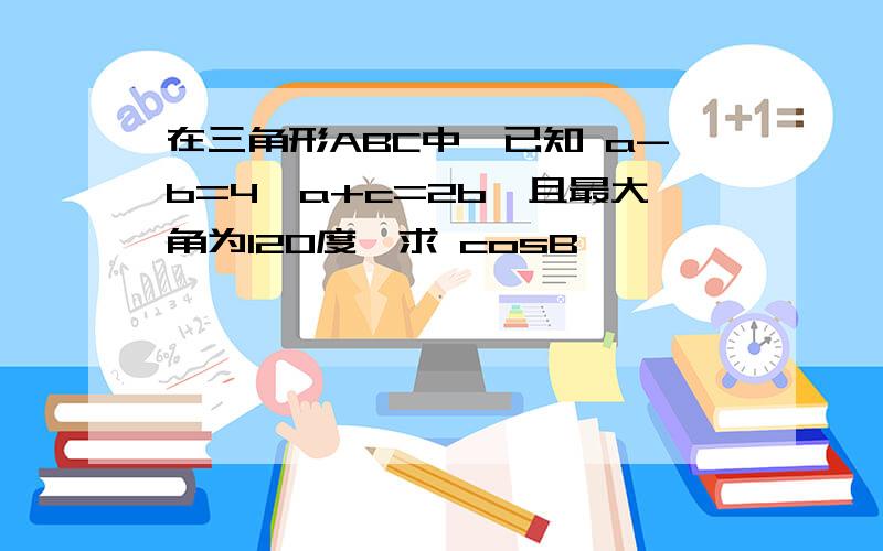 在三角形ABC中,已知 a-b=4,a+c=2b,且最大角为120度,求 cosB