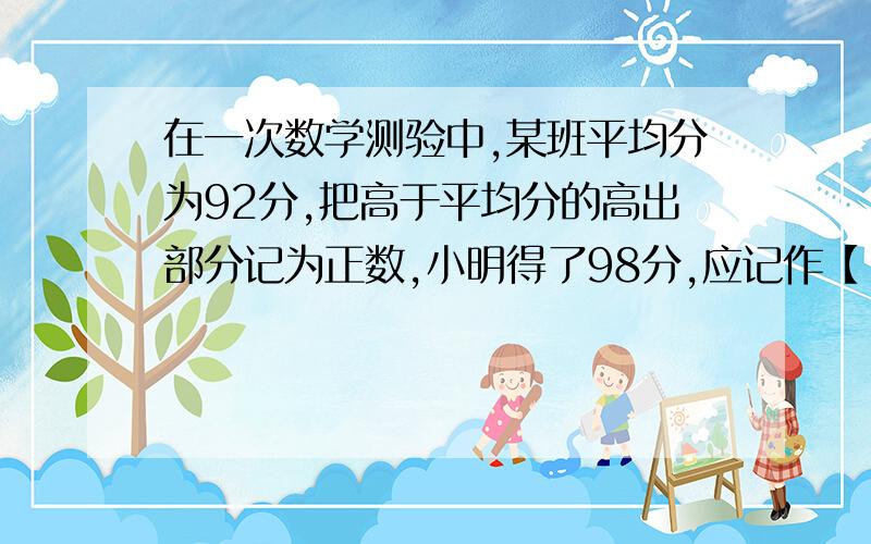 在一次数学测验中,某班平均分为92分,把高于平均分的高出部分记为正数,小明得了98分,应记作【 】,小军被记作-5分,他实际得分是【】.