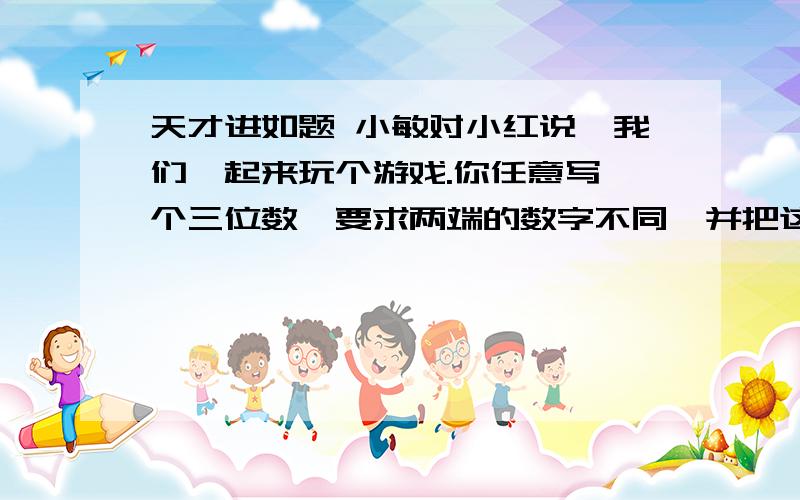 天才进如题 小敏对小红说,我们一起来玩个游戏.你任意写一个三位数,要求两端的数字不同,并把这两个数字的差告诉我.写好后,你再把这个数两端的数字交换位置,又得到一个数.然后,把较大的