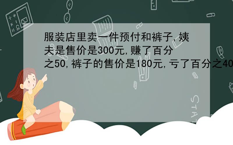 服装店里卖一件预付和裤子,姨夫是售价是300元,赚了百分之50,裤子的售价是180元,亏了百分之40,衣服和裤子