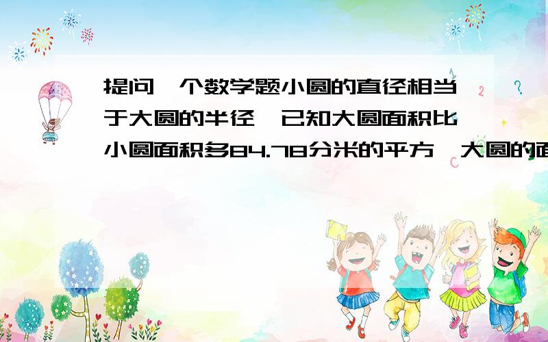 提问一个数学题小圆的直径相当于大圆的半径,已知大圆面积比小圆面积多84.78分米的平方,大圆的面积是【 】.