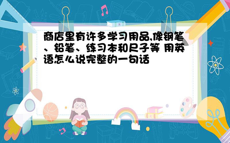 商店里有许多学习用品,像钢笔、铅笔、练习本和尺子等 用英语怎么说完整的一句话