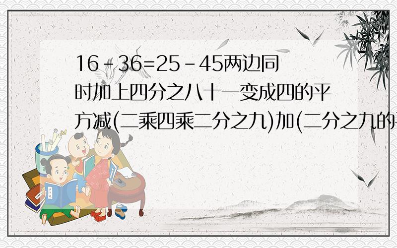 16-36=25-45两边同时加上四分之八十一变成四的平方减(二乘四乘二分之九)加(二分之九的平方)=五的平方减(二乘五乘二分之九)加(二分之九的平方)根据完全平方公式(四减二分之九)的平方=(五减