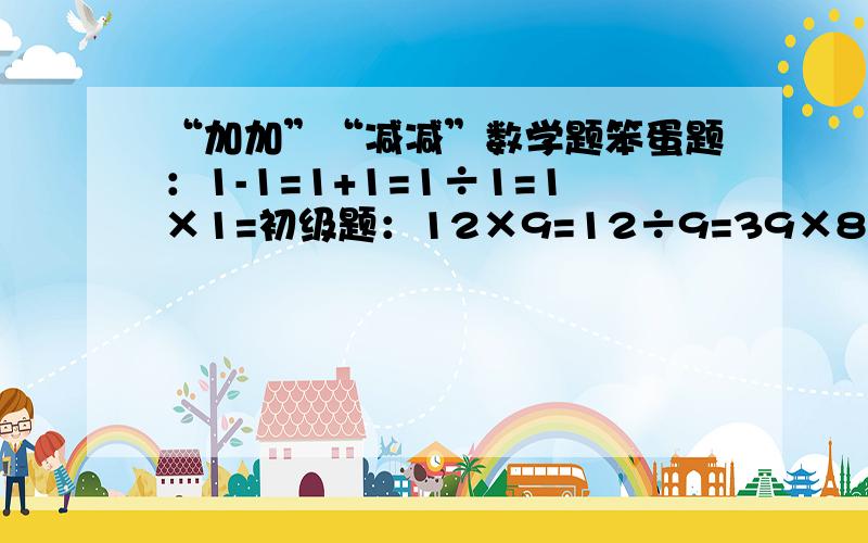 “加加”“减减”数学题笨蛋题：1-1=1+1=1÷1=1×1=初级题：12×9=12÷9=39×8=69÷7=中级题：22×39=987÷84=96×89=129÷82=高级题：458×8792=281÷125=985×7258=3694÷875=天才题：58149219×581569=87519626÷844552=84513784×38