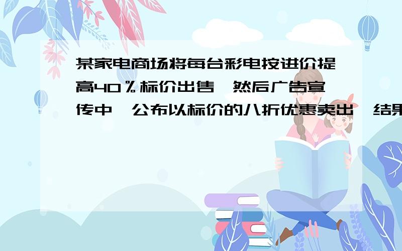 某家电商场将每台彩电按进价提高40％标价出售,然后广告宣传中,公布以标价的八折优惠卖出,结果每台赚300