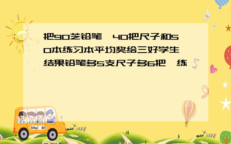 把90芝铅笔,40把尺子和50本练习本平均奖给三好学生,结果铅笔多5支尺子多6把,练