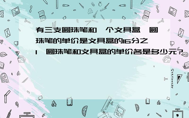 有三支圆珠笔和一个文具盒,圆珠笔的单价是文具盒的16分之1,圆珠笔和文具盒的单价各是多少元?