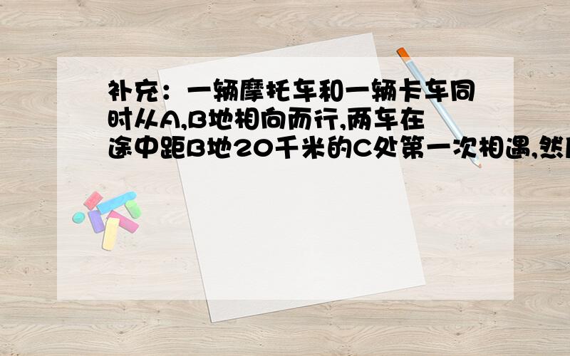 补充：一辆摩托车和一辆卡车同时从A,B地相向而行,两车在途中距B地20千米的C处第一次相遇,然后两车继续前进.卡车到达A地,摩托车到达B地后都立即返回,两车在途中距A地15千米的D处第二次相