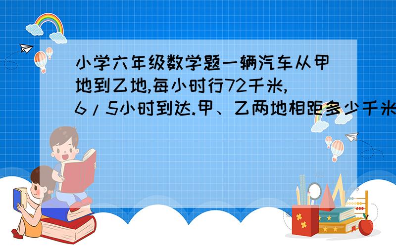 小学六年级数学题一辆汽车从甲地到乙地,每小时行72千米,6/5小时到达.甲、乙两地相距多少千米?六分之五