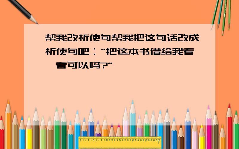 帮我改祈使句帮我把这句话改成祈使句吧：“把这本书借给我看一看可以吗?”