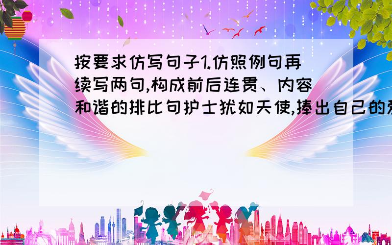 按要求仿写句子1.仿照例句再续写两句,构成前后连贯、内容和谐的排比句护士犹如天使,捧出自己的爱心,温暖了每个病人；（ ）,（ ）,（ ）；（ ）,（ ）,（ ）.2．仿照例句,以“宽容”开头