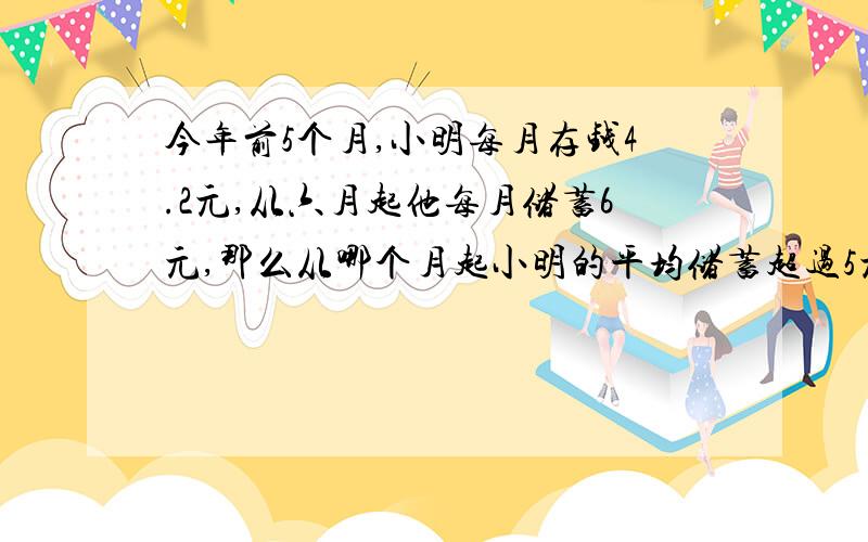 今年前5个月,小明每月存钱4.2元,从六月起他每月储蓄6元,那么从哪个月起小明的平均储蓄超过5元?求得但我要算式和过程