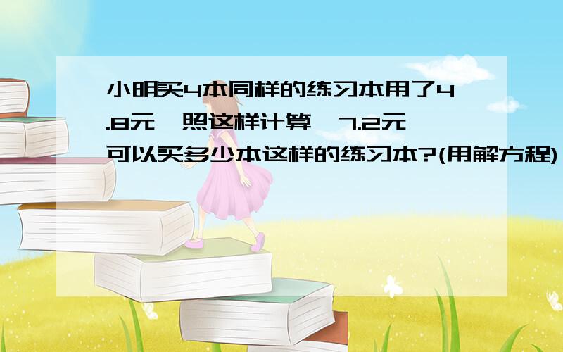 小明买4本同样的练习本用了4.8元,照这样计算,7.2元可以买多少本这样的练习本?(用解方程)