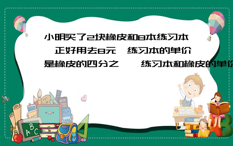 小明买了2块橡皮和8本练习本,正好用去8元,练习本的单价是橡皮的四分之一,练习本和橡皮的单价各是多少元?