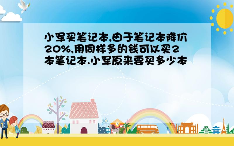 小军买笔记本,由于笔记本降价20%,用同样多的钱可以买2本笔记本.小军原来要买多少本