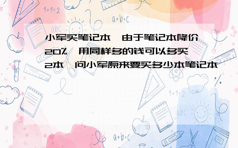 小军买笔记本,由于笔记本降价20%,用同样多的钱可以多买2本,问小军原来要买多少本笔记本