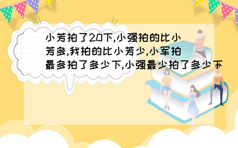 小芳拍了20下,小强拍的比小芳多,我拍的比小芳少,小军拍最多拍了多少下,小强最少拍了多少下