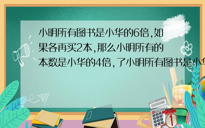 小明所有图书是小华的6倍,如果各再买2本,那么小明所有的本数是小华的4倍,了小明所有图书是小华的6倍,如果各再买2本,那么小明所有的本数是小华的4倍,了4两人原来各有多少本?