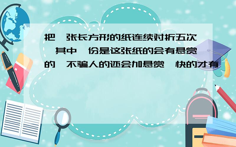 把一张长方形的纸连续对折五次,其中一份是这张纸的会有悬赏的,不骗人的还会加悬赏,快的才有