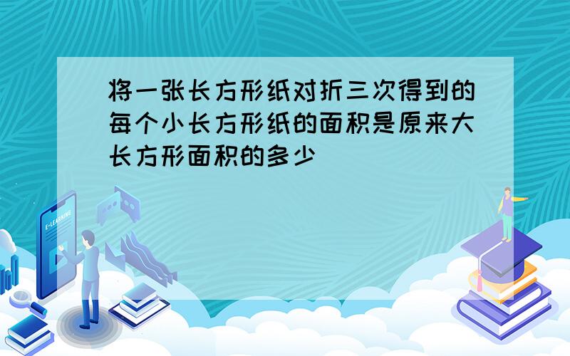 将一张长方形纸对折三次得到的每个小长方形纸的面积是原来大长方形面积的多少