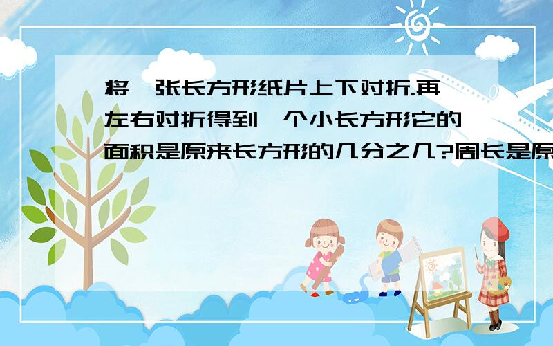 将一张长方形纸片上下对折.再左右对折得到一个小长方形它的面积是原来长方形的几分之几?周长是原来