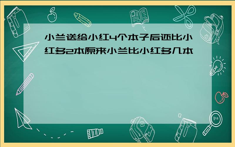 小兰送给小红4个本子后还比小红多2本原来小兰比小红多几本