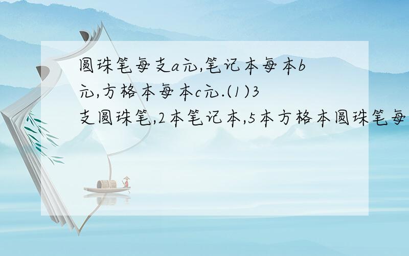 圆珠笔每支a元,笔记本每本b元,方格本每本c元.(1)3支圆珠笔,2本笔记本,5本方格本圆珠笔每支a元,笔记本每本b元,方格本每本c元.（1）3支圆珠笔,2本笔记本,5本方格本的总价是多少元?（2）x支圆