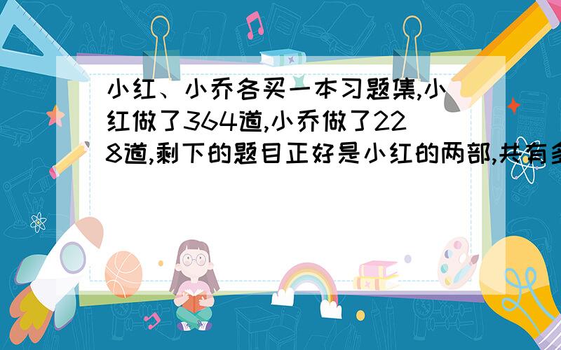 小红、小乔各买一本习题集,小红做了364道,小乔做了228道,剩下的题目正好是小红的两部,共有多少道?