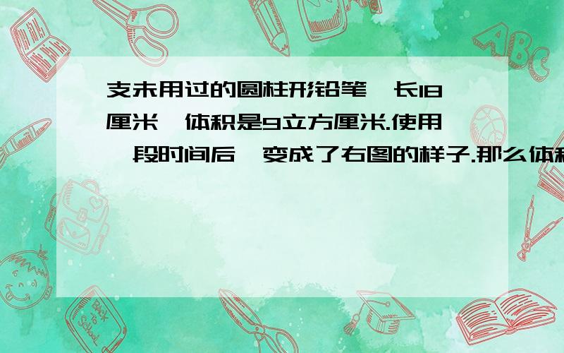 支未用过的圆柱形铅笔,长18厘米,体积是9立方厘米.使用一段时间后,变成了右图的样子.那么体积减少了（）立方厘米?6厘米和3厘米