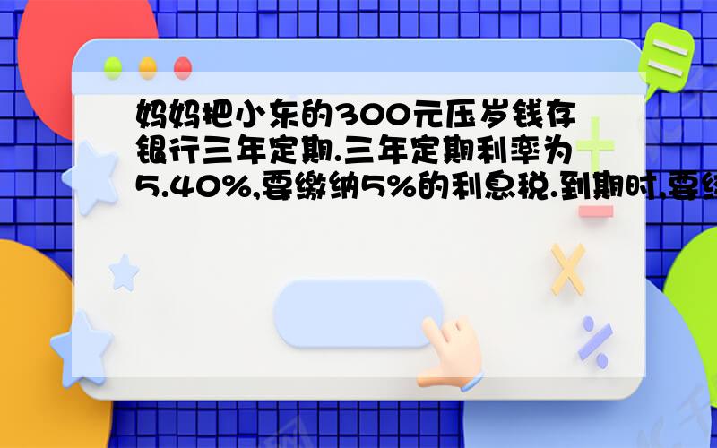 妈妈把小东的300元压岁钱存银行三年定期.三年定期利率为5.40%,要缴纳5%的利息税.到期时,要绞多少钱...妈妈把小东的300元压岁钱存银行三年定期.三年定期利率为5.40%,要缴纳5%的利息税.到期时,