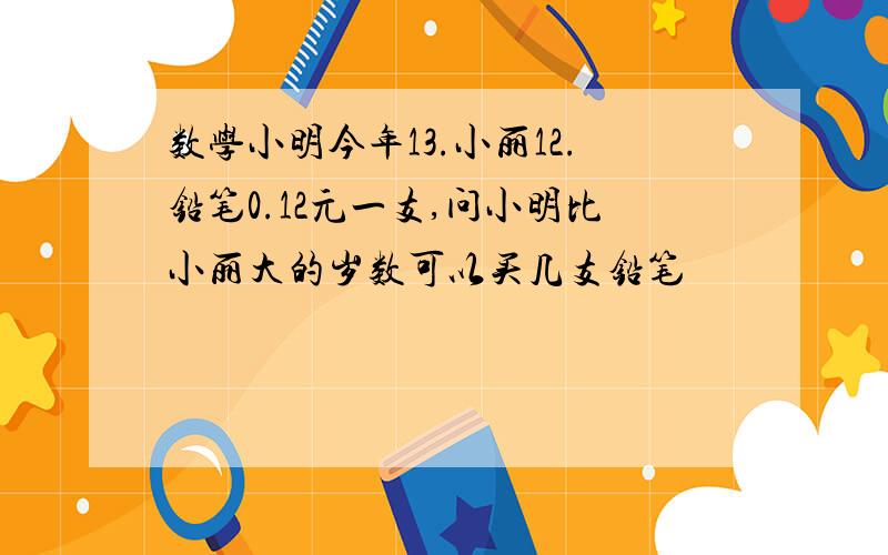 数学小明今年13.小丽12.铅笔0.12元一支,问小明比小丽大的岁数可以买几支铅笔