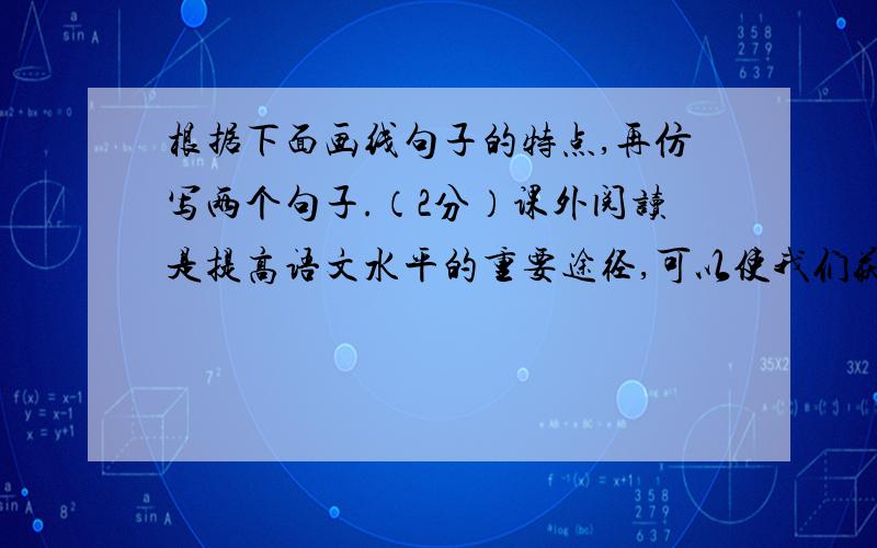 根据下面画线句子的特点,再仿写两个句子.（2分）课外阅读是提高语文水平的重要途径,可以使我们获得很多有益的启示,充实我们的生活.读《三国演义》,我们可以领略到诸葛亮舌战群儒的风