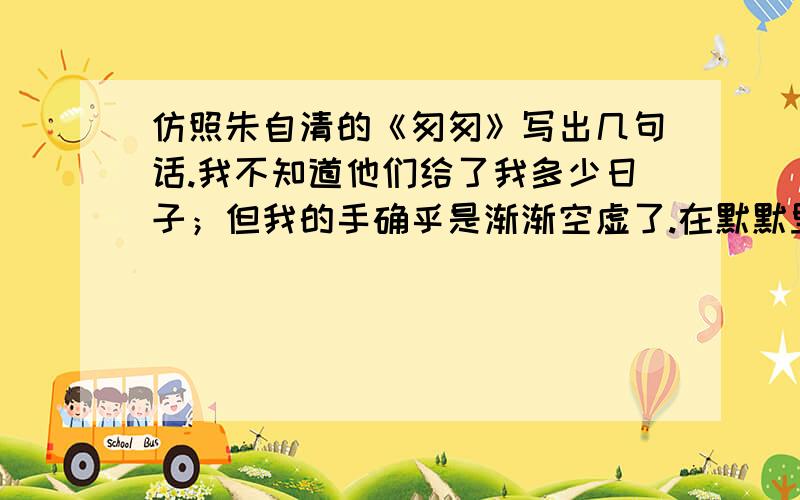 仿照朱自清的《匆匆》写出几句话.我不知道他们给了我多少日子；但我的手确乎是渐渐空虚了.在默默里算着,八千多日子已经从我手中溜去；像针尖上的一滴水滴在大海里,我的日子滴在时间