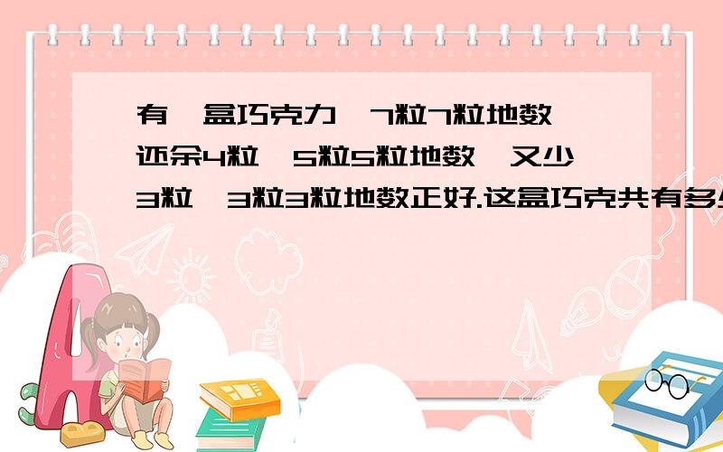 有一盒巧克力,7粒7粒地数,还余4粒,5粒5粒地数,又少3粒,3粒3粒地数正好.这盒巧克共有多少粒?