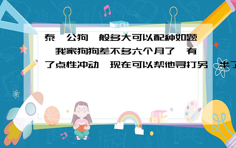 泰迪公狗一般多大可以配种如题,我家狗狗差不多六个月了,有了点性冲动,现在可以帮他寻打另一半了吗?