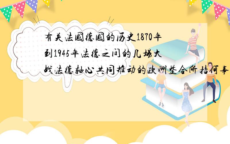 有关法国德国的历史1870年到1945年法德之间的几场大战法德轴心共同推动的欧洲整合所指何事它包括哪些内容为什么这件事情不能直线发展